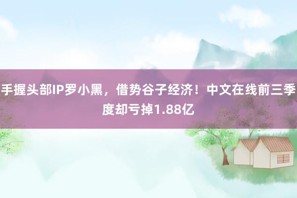 手握头部IP罗小黑，借势谷子经济！中文在线前三季度却亏掉1.88亿