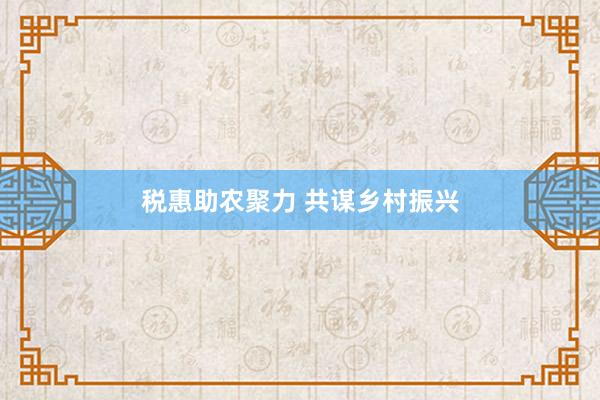 税惠助农聚力 共谋乡村振兴