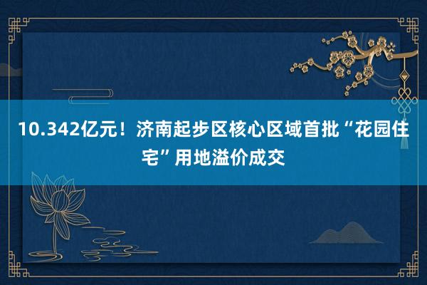 10.342亿元！济南起步区核心区域首批“花园住宅”用地溢价成交