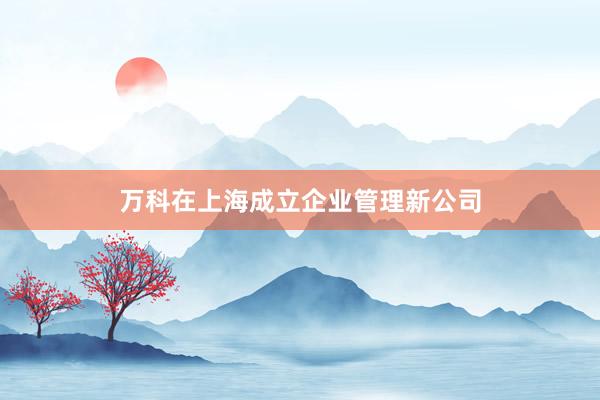 万科在上海成立企业管理新公司