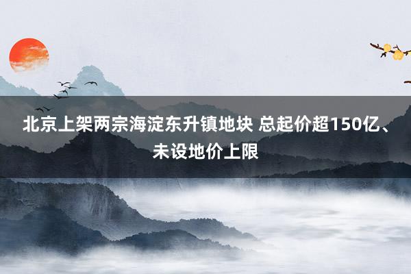 北京上架两宗海淀东升镇地块 总起价超150亿、未设地价上限