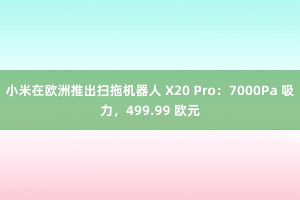 小米在欧洲推出扫拖机器人 X20 Pro：7000Pa 吸力，499.99 欧元