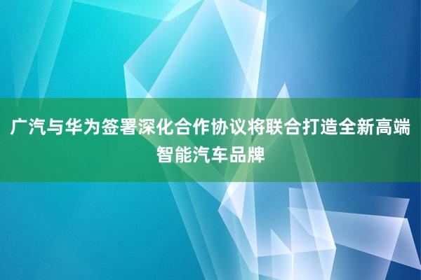 广汽与华为签署深化合作协议将联合打造全新高端智能汽车品牌