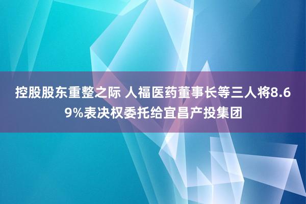 控股股东重整之际 人福医药董事长等三人将8.69%表决权委托给宜昌产投集团