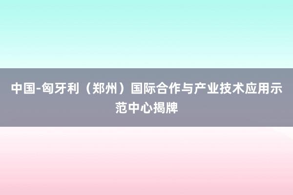 中国-匈牙利（郑州）国际合作与产业技术应用示范中心揭牌