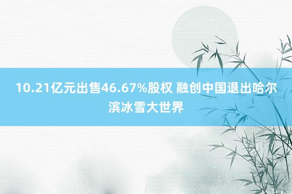 10.21亿元出售46.67%股权 融创中国退出哈尔滨冰雪大世界