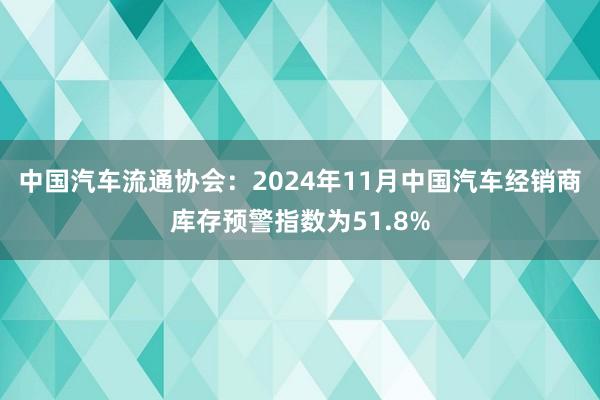 中国汽车流通协会：2024年11月中国汽车经销商库存预警指数为51.8%