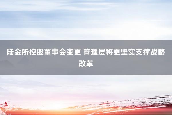 陆金所控股董事会变更 管理层将更坚实支撑战略改革