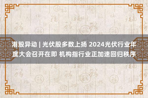 港股异动 | 光伏股多数上扬 2024光伏行业年度大会召开在即 机构指行业正加速回归秩序