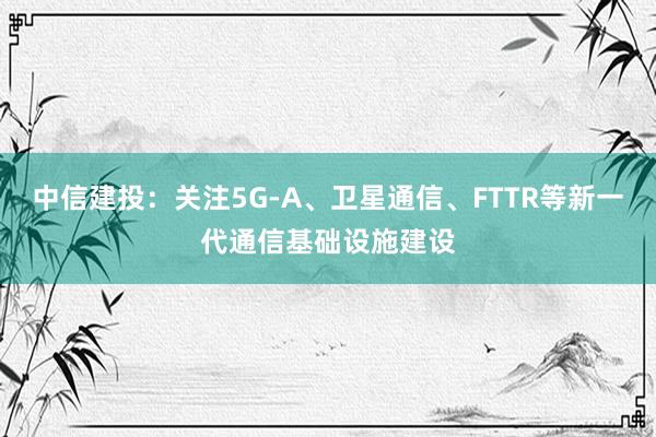 中信建投：关注5G-A、卫星通信、FTTR等新一代通信基础设施建设