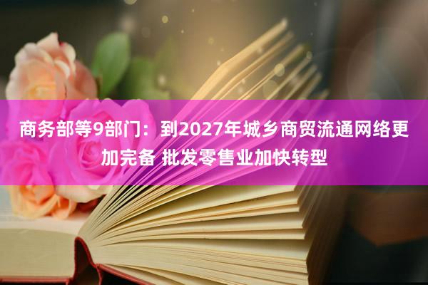 商务部等9部门：到2027年城乡商贸流通网络更加完备 批发零售业加快转型