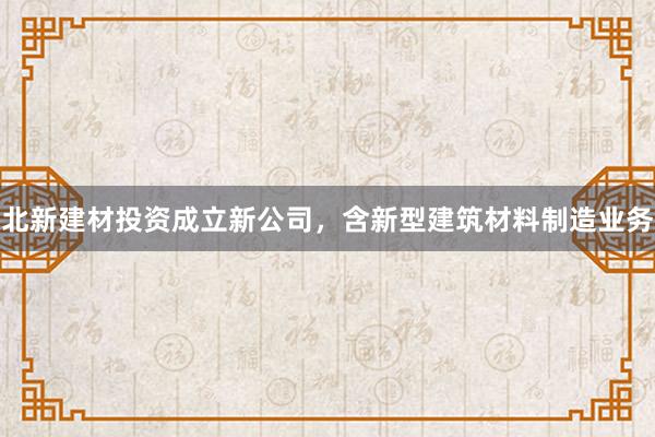 北新建材投资成立新公司，含新型建筑材料制造业务