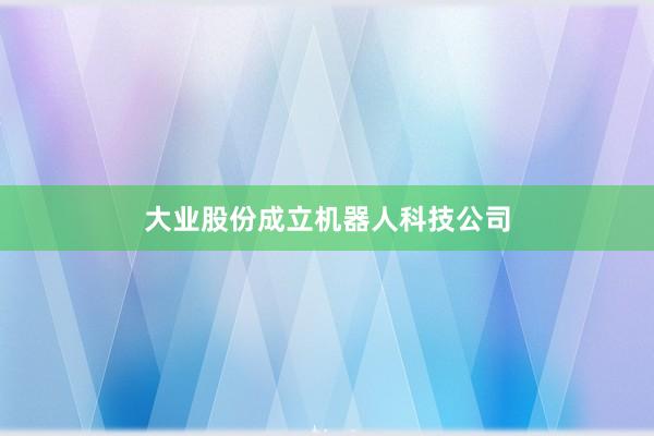 大业股份成立机器人科技公司