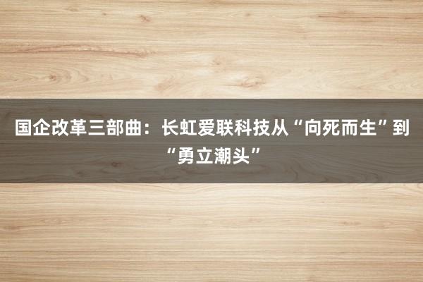 国企改革三部曲：长虹爱联科技从“向死而生”到“勇立潮头”