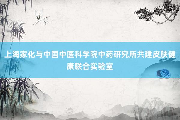 上海家化与中国中医科学院中药研究所共建皮肤健康联合实验室