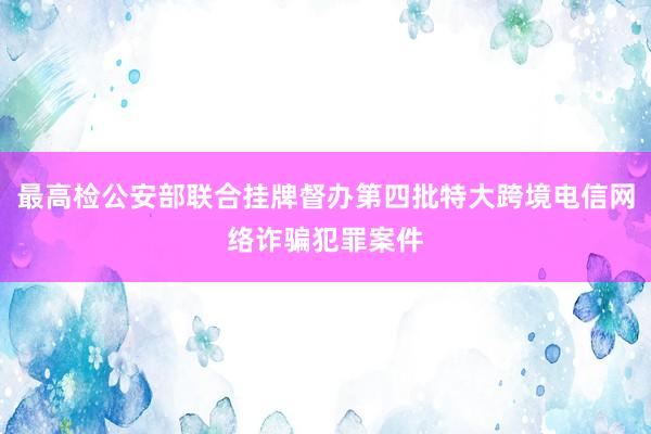 最高检公安部联合挂牌督办第四批特大跨境电信网络诈骗犯罪案件