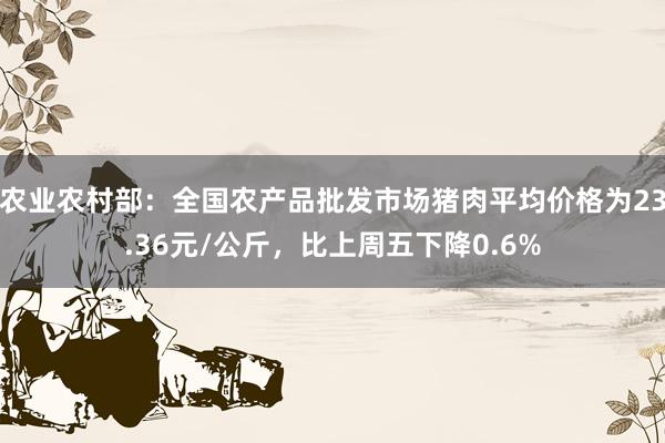 农业农村部：全国农产品批发市场猪肉平均价格为23.36元/公斤，比上周五下降0.6%