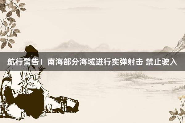 航行警告！南海部分海域进行实弹射击 禁止驶入