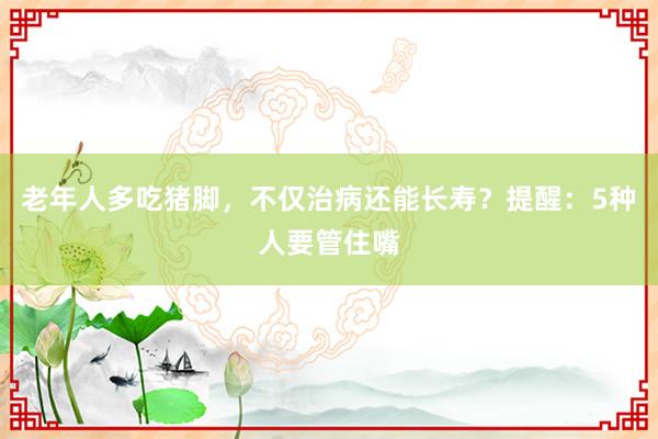 老年人多吃猪脚，不仅治病还能长寿？提醒：5种人要管住嘴