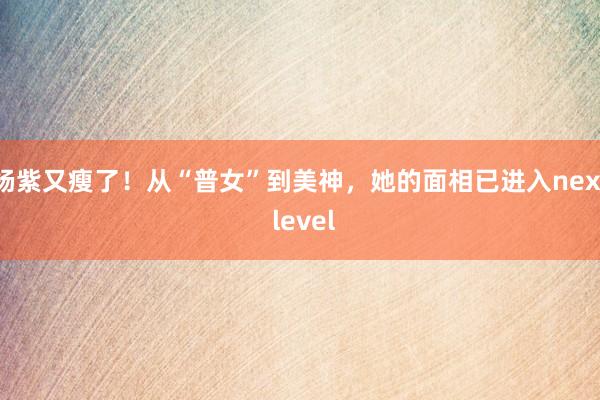 杨紫又瘦了！从“普女”到美神，她的面相已进入next level