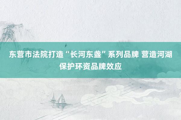 东营市法院打造“长河东盏”系列品牌 营造河湖保护环资品牌效应