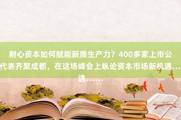 耐心资本如何赋能新质生产力？400多家上市公司代表齐聚成都，在这场峰会上纵论资本市场新机遇……