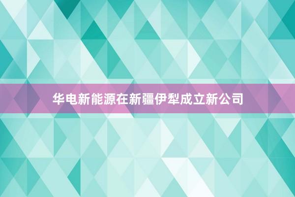 华电新能源在新疆伊犁成立新公司