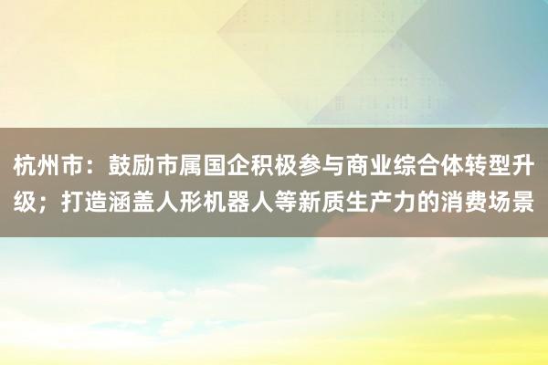 杭州市：鼓励市属国企积极参与商业综合体转型升级；打造涵盖人形机器人等新质生产力的消费场景