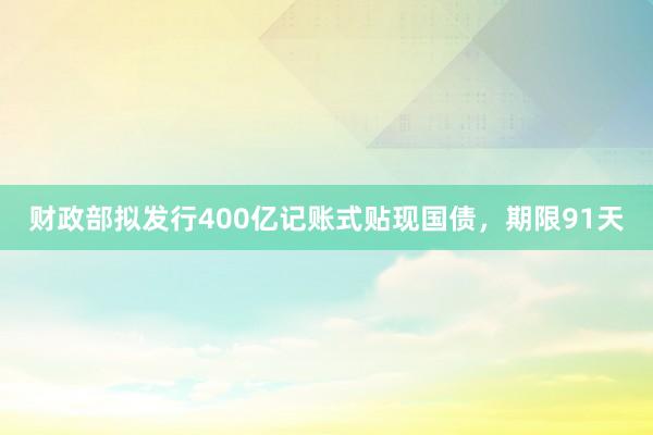 财政部拟发行400亿记账式贴现国债，期限91天