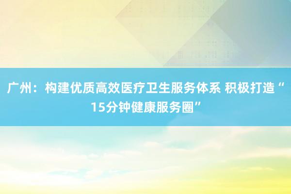 广州：构建优质高效医疗卫生服务体系 积极打造“15分钟健康服务圈”