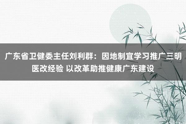 广东省卫健委主任刘利群：因地制宜学习推广三明医改经验 以改革助推健康广东建设