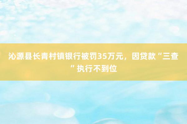 沁源县长青村镇银行被罚35万元，因贷款“三查”执行不到位