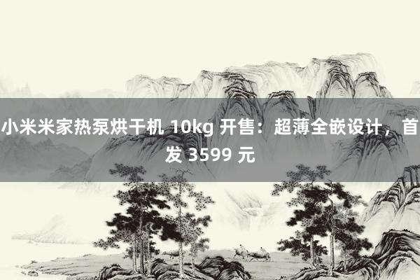 小米米家热泵烘干机 10kg 开售：超薄全嵌设计，首发 3599 元