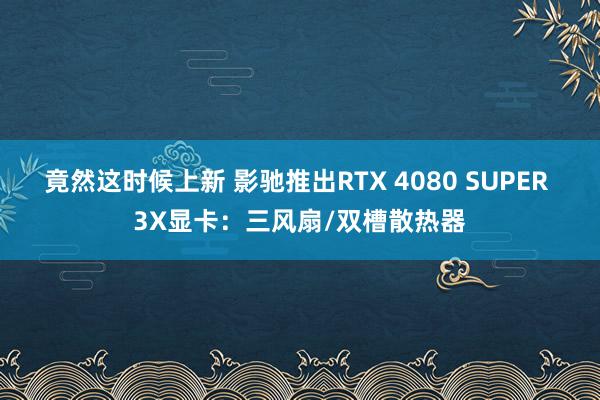 竟然这时候上新 影驰推出RTX 4080 SUPER 3X显卡：三风扇/双槽散热器