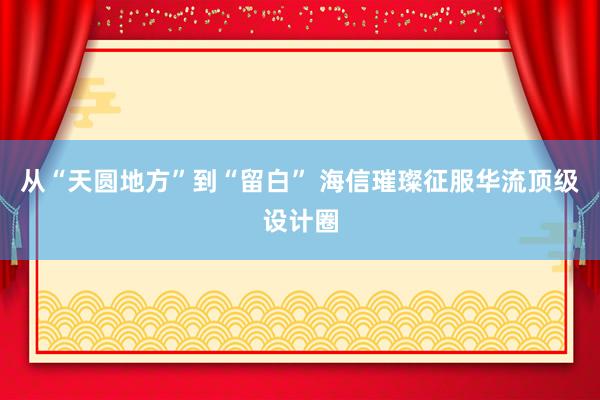 从“天圆地方”到“留白” 海信璀璨征服华流顶级设计圈