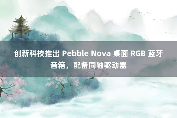 创新科技推出 Pebble Nova 桌面 RGB 蓝牙音箱，配备同轴驱动器