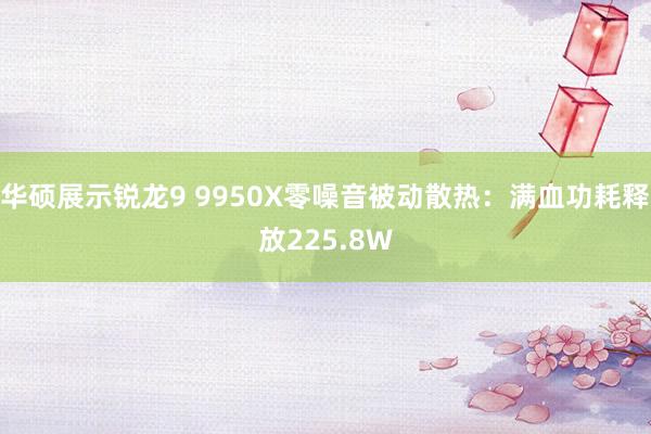 华硕展示锐龙9 9950X零噪音被动散热：满血功耗释放225.8W