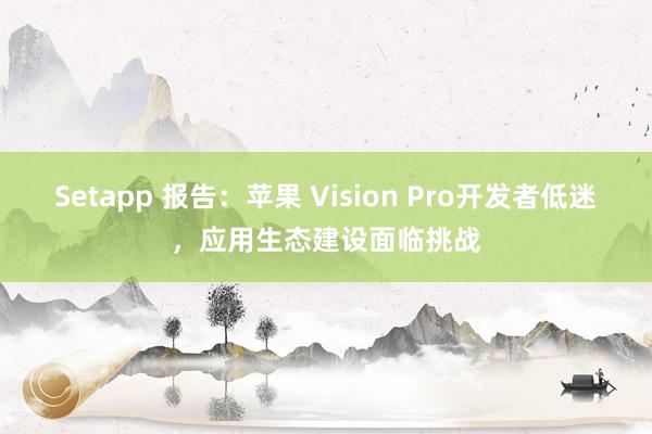 Setapp 报告：苹果 Vision Pro开发者低迷，应用生态建设面临挑战