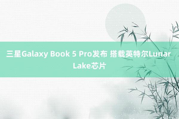 三星Galaxy Book 5 Pro发布 搭载英特尔Lunar Lake芯片