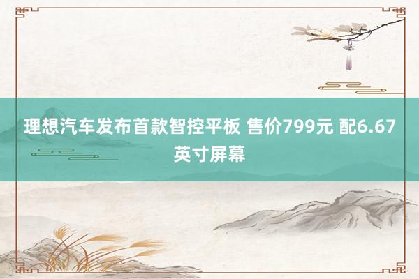 理想汽车发布首款智控平板 售价799元 配6.67英寸屏幕