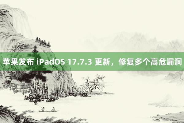 苹果发布 iPadOS 17.7.3 更新，修复多个高危漏洞