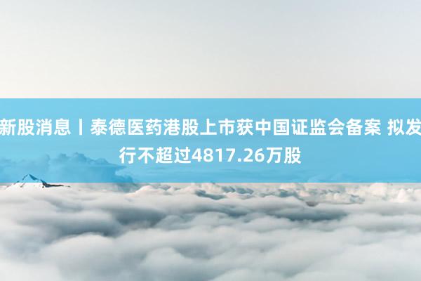 新股消息丨泰德医药港股上市获中国证监会备案 拟发行不超过4817.26万股