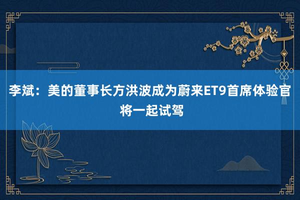 李斌：美的董事长方洪波成为蔚来ET9首席体验官 将一起试驾