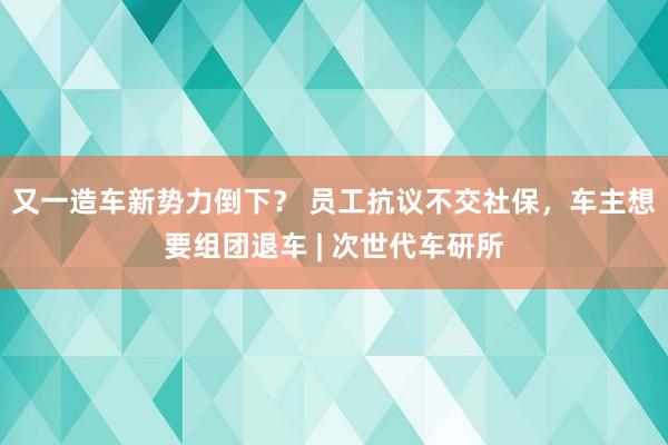 又一造车新势力倒下？ 员工抗议不交社保，车主想要组团退车 | 次世代车研所