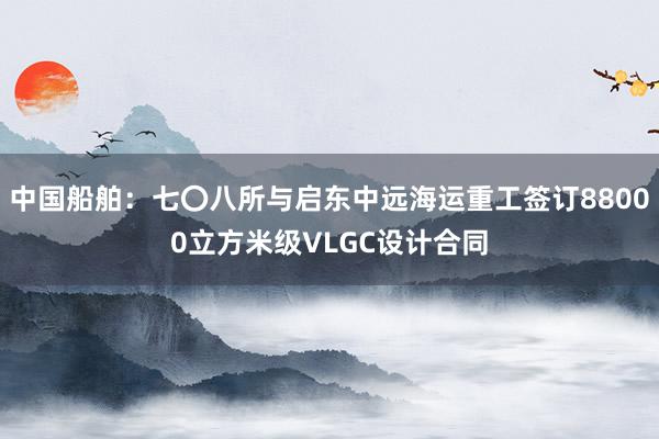 中国船舶：七〇八所与启东中远海运重工签订88000立方米级VLGC设计合同