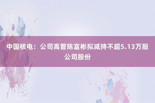 中国核电：公司高管陈富彬拟减持不超5.13万股公司股份