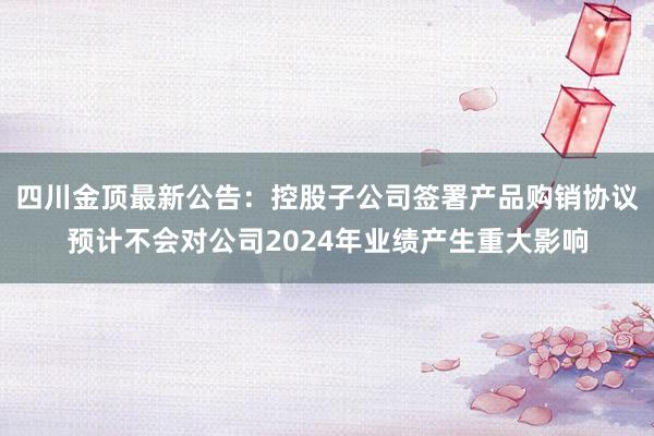 四川金顶最新公告：控股子公司签署产品购销协议预计不会对公司2024年业绩产生重大影响