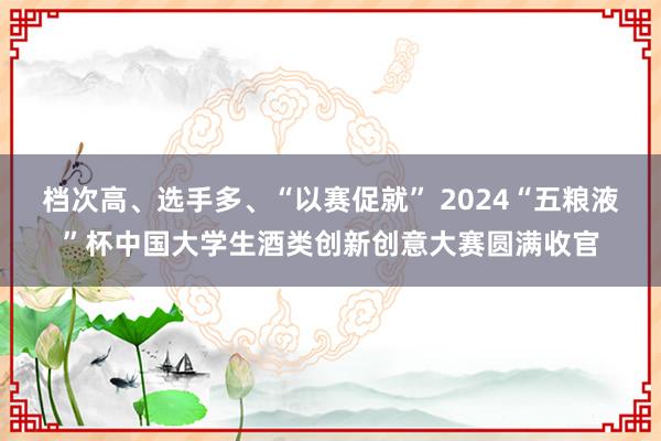 档次高、选手多、“以赛促就” 2024“五粮液”杯中国大学生酒类创新创意大赛圆满收官