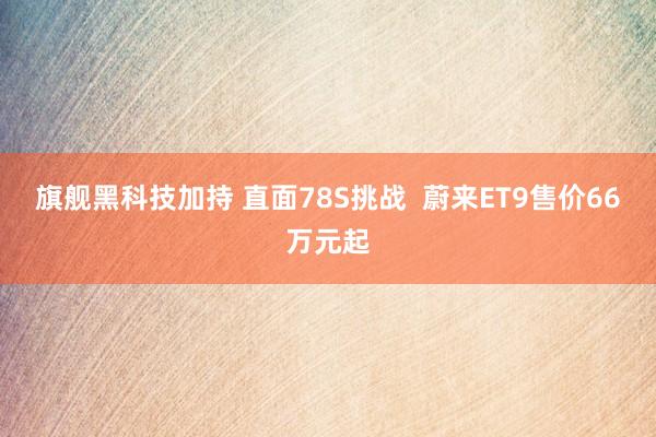 旗舰黑科技加持 直面78S挑战  蔚来ET9售价66万元起