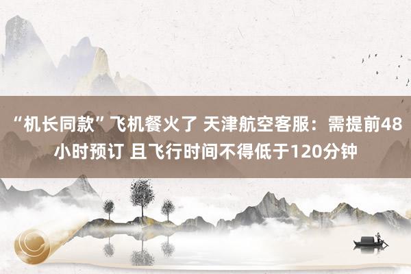 “机长同款”飞机餐火了 天津航空客服：需提前48小时预订 且飞行时间不得低于120分钟